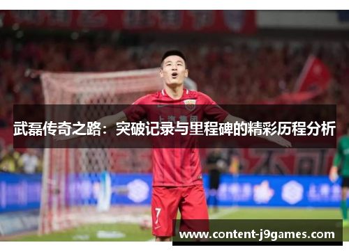 武磊传奇之路:突破记录与里程碑的精彩历程分析 武磊传奇之路:突破记录与里程碑的精彩历程分析